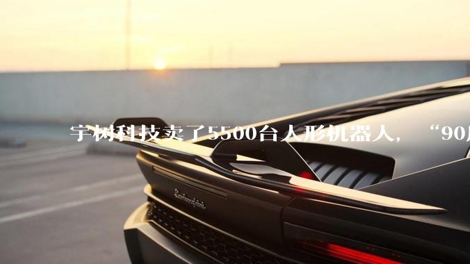 宇树科技卖了5500台人形机器人，“90后”王兴兴身家38亿_XDog_Unitree_英语