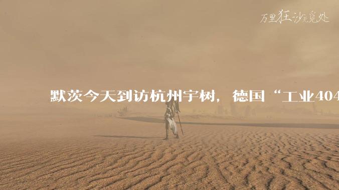 默茨今天到访杭州宇树，德国“工业404”的解药在中国？_能源_制造业_慕尼黑