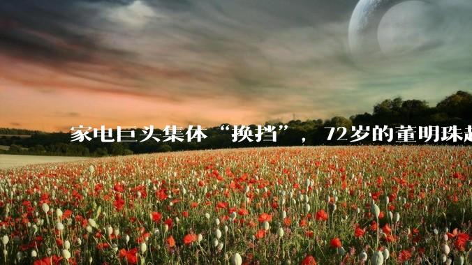 家电巨头集体“换挡”，72岁的董明珠越来越低调了？_格力电器_企业_言论