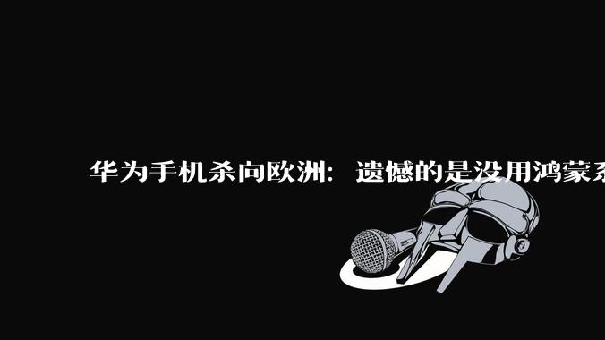 华为手机杀向欧洲：遗憾的是没用鸿蒙系统，依然是安卓_市场_芯片_麒麟