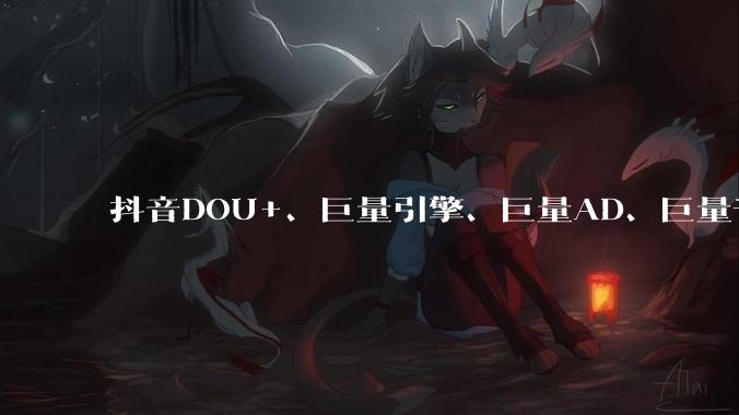 抖音DOU+、巨量引擎、巨量AD、巨量千川、巨量本地推等广告投流有什么区别？抖音SEO怎么结合投流做得更好？ - *