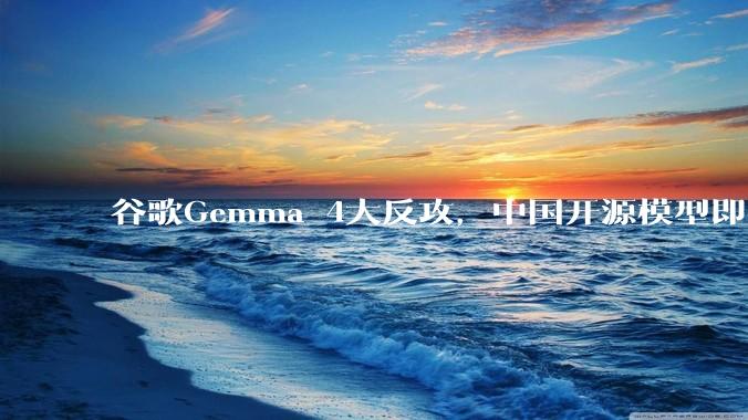 谷歌Gemma 4大反攻，中国开源模型即将迎战？_协议_参数_性能