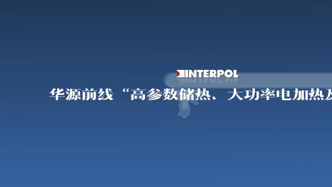 华源前线“高参数储热、大功率电加热及零碳供热技术与工程”赋能光热储融合发展_储能_企业