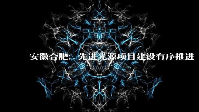 安徽合肥：先进光源项目建设有序推进