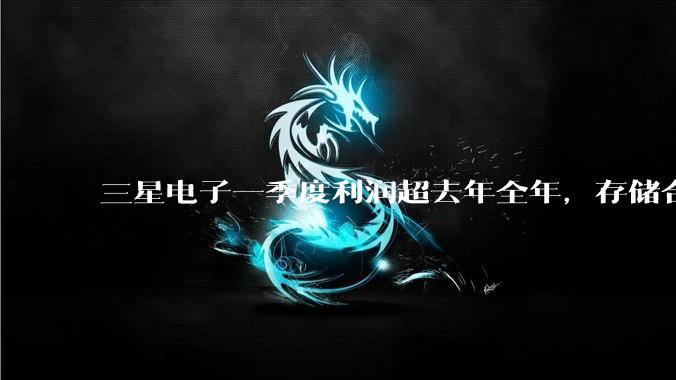 三星电子一季度利润超去年全年，存储合约价仍在上涨_内存价格_市场_业绩
