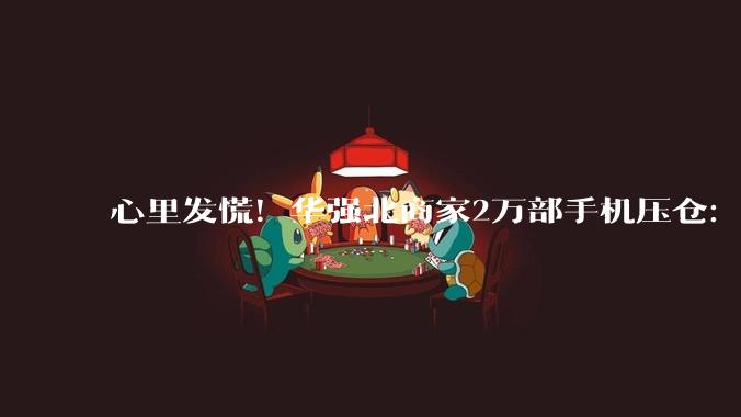 心里发慌！华强北商家2万部手机压仓：废旧回收价却暴跌三成_价格_累计涨幅_芯片