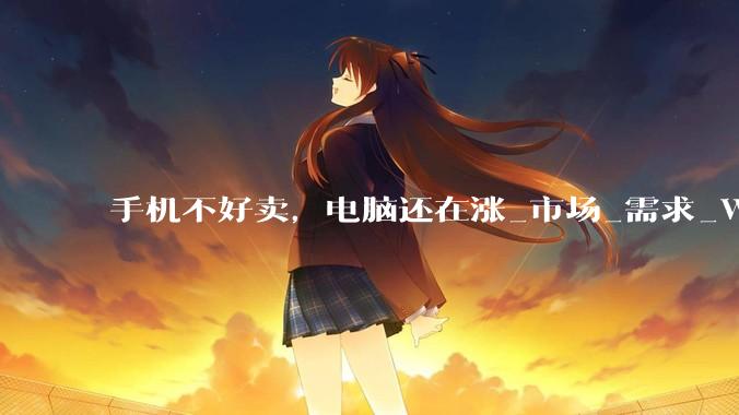 手机不好卖，电脑还在涨_市场_需求_Windows