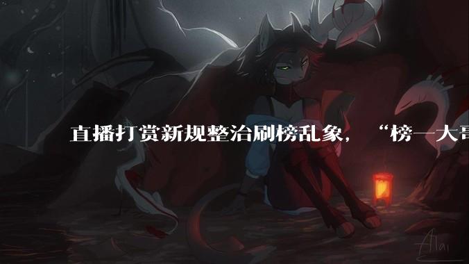 直播打赏新规整治刷榜乱象，“榜一大哥”的梦该醒了_行业_用户_平台