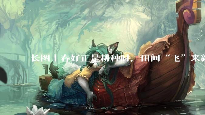 长图｜春好正是耕种时，田间“飞”来新农具_无人机_生产力_农业