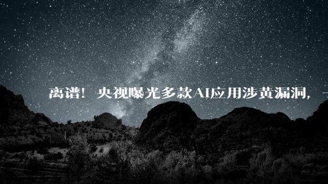 离谱！央视曝光多款AI应用涉黄漏洞，一句话就能绕过审核？_平台_内容_黄生成