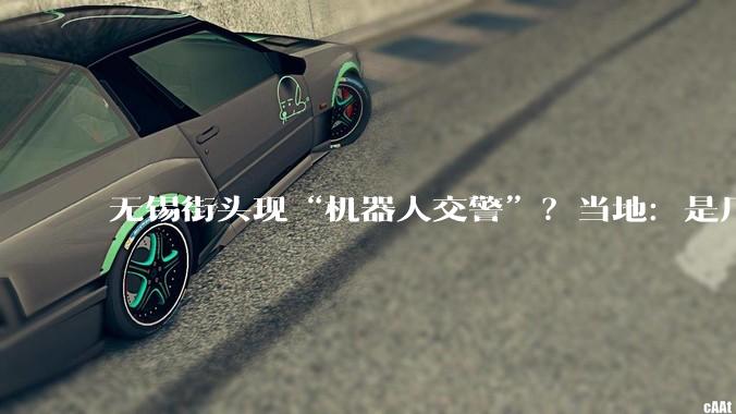 无锡街头现“机器人交警”？当地：是厂家在调试_***_交管_杜光然