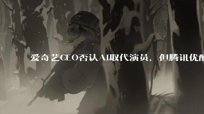 爱奇艺CEO否认AI取代演员，但腾讯优酷已在抢跑_龚宇_工作_内容