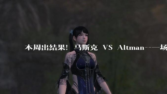 本周出结果！马斯克 VS Altman--一场对OpenAI“生死攸关”的官司_陪审团_公司_阶段