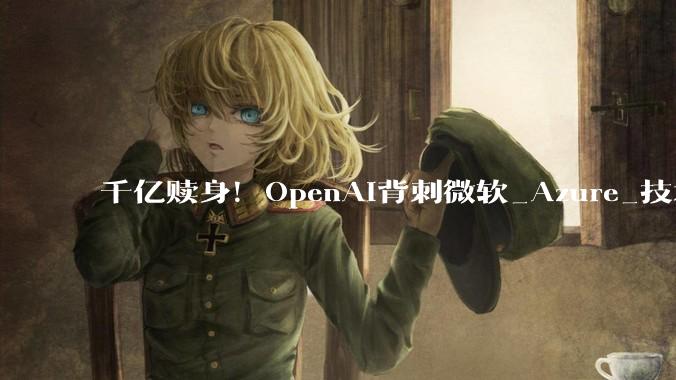 千亿赎身！OpenAI背刺微软_Azure_技术_条款