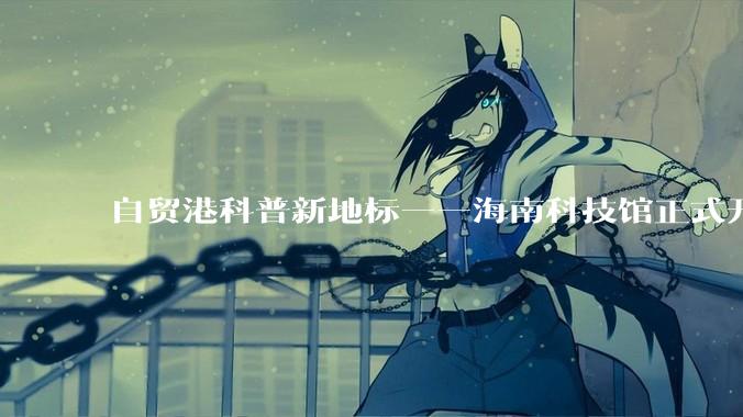 自贸港科普新地标——海南科技馆正式开馆