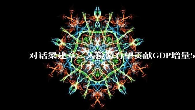 对话梁建章：入境游有望贡献GDP增量5%-7%，中国有望成为入境游的世界第一_旅游_媒体_科技