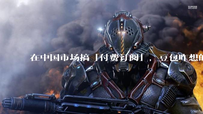 在中国市场搞「付费订阅」，豆包咋想的？_用户_ChatGPT_Claude