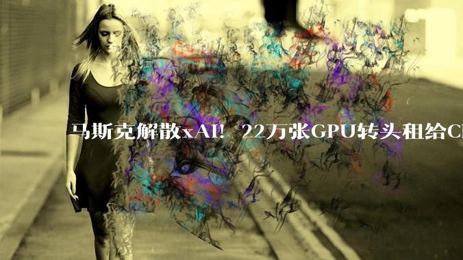 马斯克解散xAI！22万张GPU转头租给Claude……_SpaceX_OpenAI_公司