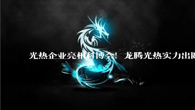 光热企业亮相科博会！龙腾光热实力出圈，为风光火储提供硬核方案_产业_参展_槽式