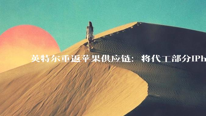 英特尔重返苹果供应链：将代工部分iPhone与Mac自研芯片，打破台积电独家依赖_合作_产能_工艺