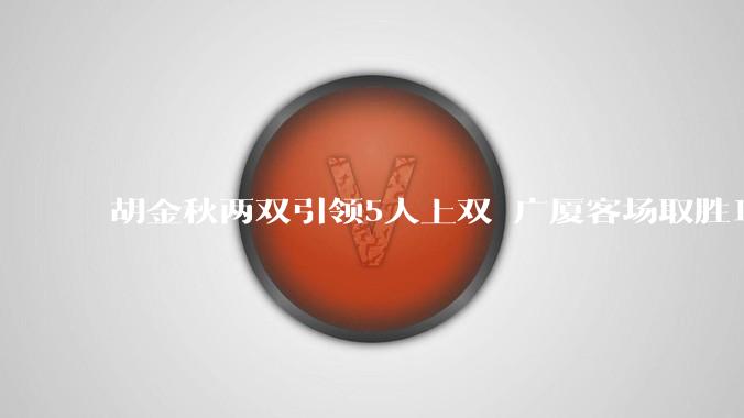 胡金秋两双引领5人上双 广厦客场取胜1-1山西_助攻_篮板_浙江