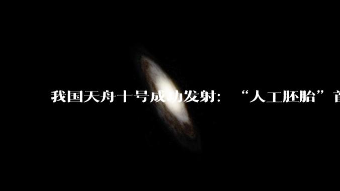 我国天舟十号成功发射：“人工胚胎”首次进入太空，将搭起人类太空生育第一块拼图_研究_实验_任务