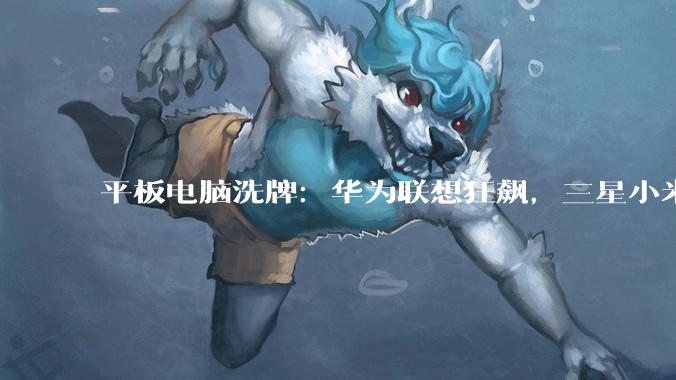 平板电脑洗牌：华为联想狂飙，三星小米大跌_苹果_MatePad_Air