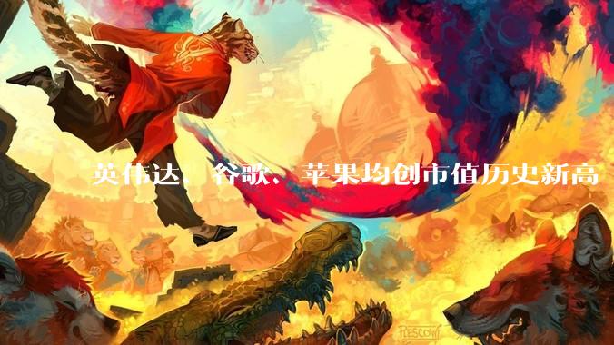 英伟达、谷歌、苹果均创市值历史新高 分列全球前三_涨超_涨逾_半导体