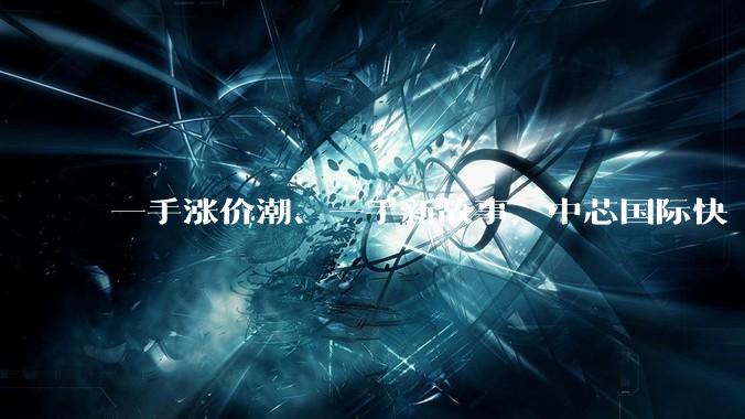 一手涨价潮、一手新故事，中芯国际快 “发飙” 了？_公司_毛利率_季度