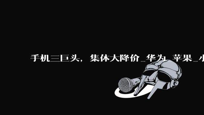 手机三巨头，集体大降价_华为_苹果_小米