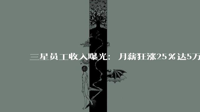 三星员工收入曝光：月薪狂涨25%达5万+！却依然挡不住大罢工_薪酬_薪资_涨幅超过