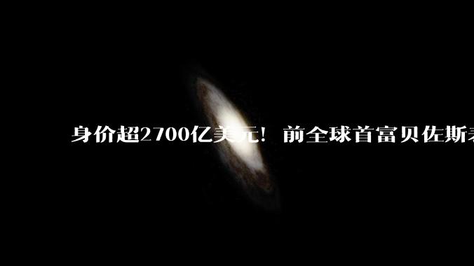 身价超2700亿美元！前全球首富贝佐斯表态：将在有生之年捐出大部分财富_分歧_个人_支持