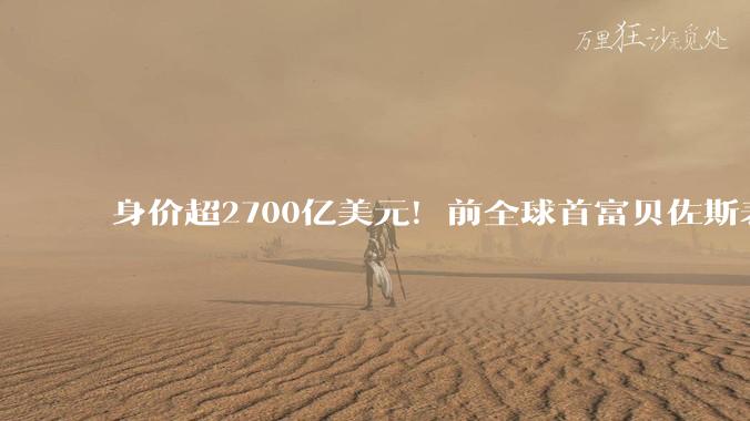 身价超2700亿美元！前全球首富贝佐斯表态：将在有生之年捐出大部分财富_分歧_个人_支持