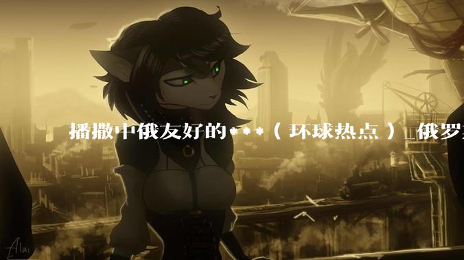 播撒中俄友好的***（环球热点）_俄罗斯_鲁班_中国