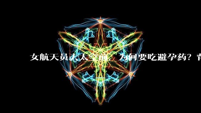 女航天员去太空前，为何要吃避孕药？背后原因估计和你想的不一样_月经_任务_女性