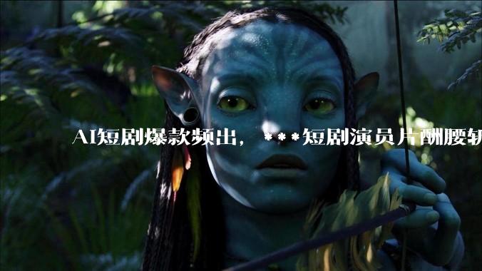 AI短剧爆款频出，***短剧演员片酬腰斩_行业_朱爽_成本