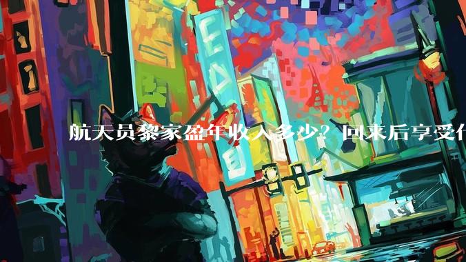 航天员黎家盈年收入多少？回来后享受什么待遇？_任务_香港_飞行