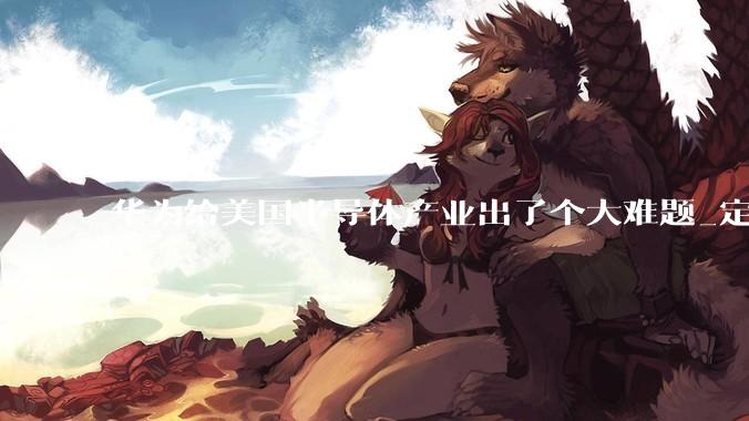 华为给美国半导体产业出了个大难题_定律_中国_竞争