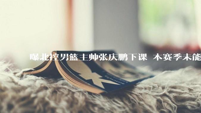 曝北控男篮主帅张庆鹏下课 本赛季未能打进季后赛_主教练_北京_广州