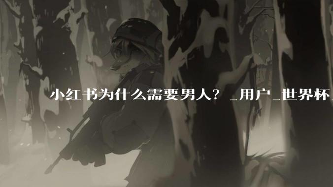 小红书为什么需要男人？_用户_世界杯_平台