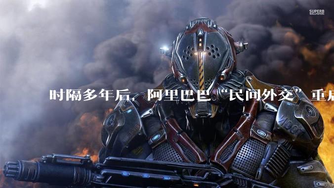 时隔多年后，阿里巴巴“民间外交”重启_马云_夏巴_合作