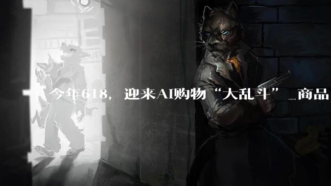 今年618，迎来AI购物“大乱斗”_商品_用户_对话