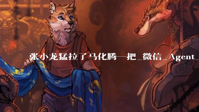 张小龙猛拉了马化腾一把_微信_Agent_智能