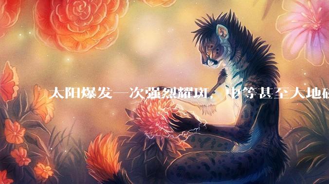 太阳爆发一次强烈耀斑，中等甚至大地磁暴或将出现_影响_生物体_导航