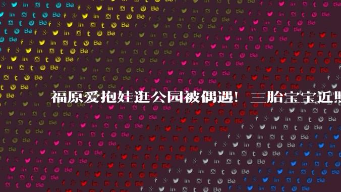 福原爱抱娃逛公园被偶遇！三胎宝宝近照曝光，肉乎乎的超可爱_江宏杰_运动_乒乓球