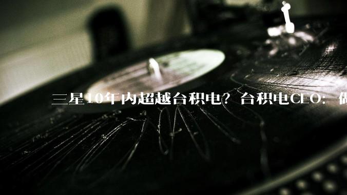 三星10年内超越台积电？台积电CEO：做梦！_魏哲家_黄仁_芯片