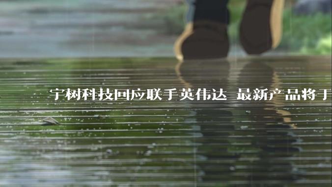 宇树科技回应联手英伟达 最新产品将于今年下半年上市_机器人_人形_平台