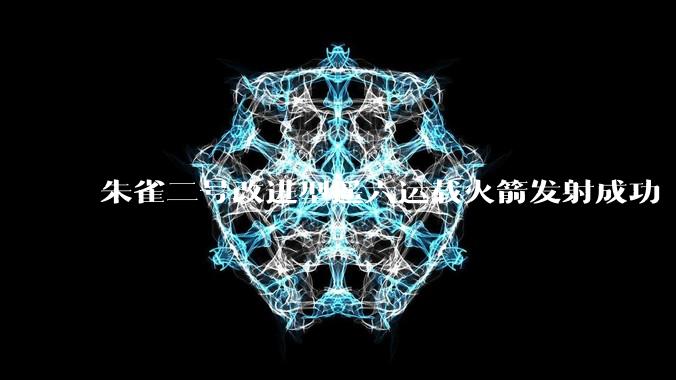 朱雀二号改进型遥六运载火箭发射成功