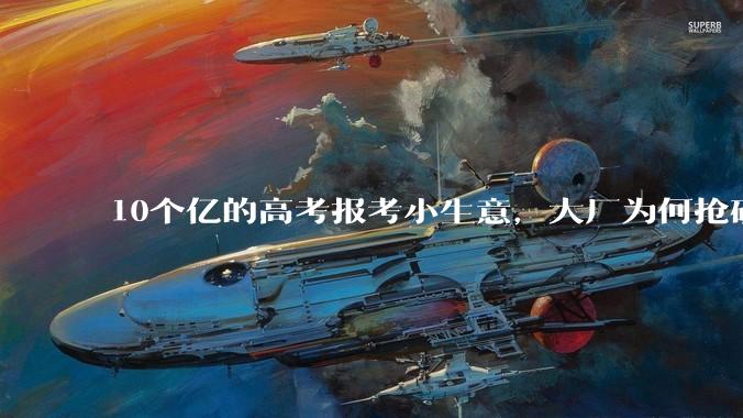 10个亿的高考报考小生意，大厂为何抢破头？_志愿_考生_服务