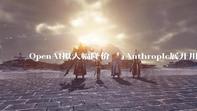OpenAI拟大幅降价 与Anthropic展开用户争夺_Codex_公司_价格